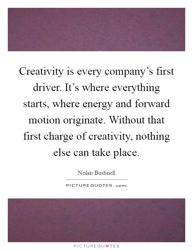 Creativity is every company's first driver. It's where everything starts, where energy and forward motion originate. Without that first charge of creativity, nothing else can take place. Picture Quote #1