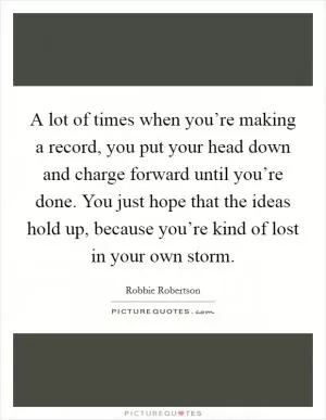 A lot of times when you’re making a record, you put your head down and charge forward until you’re done. You just hope that the ideas hold up, because you’re kind of lost in your own storm Picture Quote #1