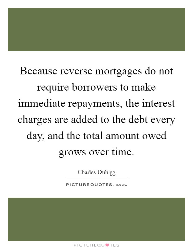 Because reverse mortgages do not require borrowers to make immediate repayments, the interest charges are added to the debt every day, and the total amount owed grows over time. Picture Quote #1