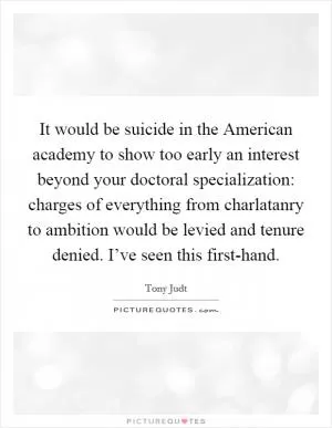 It would be suicide in the American academy to show too early an interest beyond your doctoral specialization: charges of everything from charlatanry to ambition would be levied and tenure denied. I’ve seen this first-hand Picture Quote #1