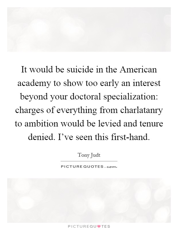 It would be suicide in the American academy to show too early an interest beyond your doctoral specialization: charges of everything from charlatanry to ambition would be levied and tenure denied. I've seen this first-hand. Picture Quote #1