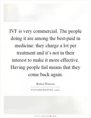 IVF is very commercial. The people doing it are among the best-paid in medicine: they charge a lot per treatment and it’s not in their interest to make it more effective. Having people fail means that they come back again Picture Quote #1