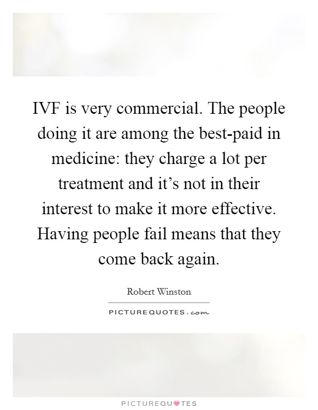 IVF is very commercial. The people doing it are among the best-paid in medicine: they charge a lot per treatment and it's not in their interest to make it more effective. Having people fail means that they come back again. Picture Quote #1
