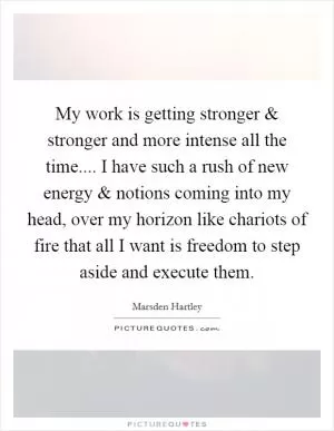 My work is getting stronger and stronger and more intense all the time.... I have such a rush of new energy and notions coming into my head, over my horizon like chariots of fire that all I want is freedom to step aside and execute them Picture Quote #1