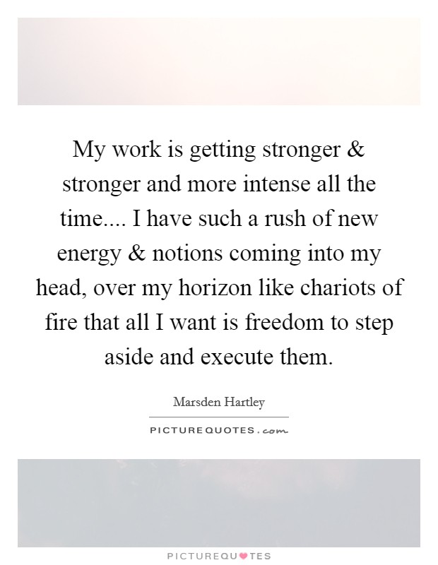 My work is getting stronger and stronger and more intense all the time.... I have such a rush of new energy and notions coming into my head, over my horizon like chariots of fire that all I want is freedom to step aside and execute them. Picture Quote #1