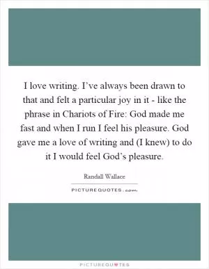 I love writing. I’ve always been drawn to that and felt a particular joy in it - like the phrase in Chariots of Fire: God made me fast and when I run I feel his pleasure. God gave me a love of writing and (I knew) to do it I would feel God’s pleasure Picture Quote #1