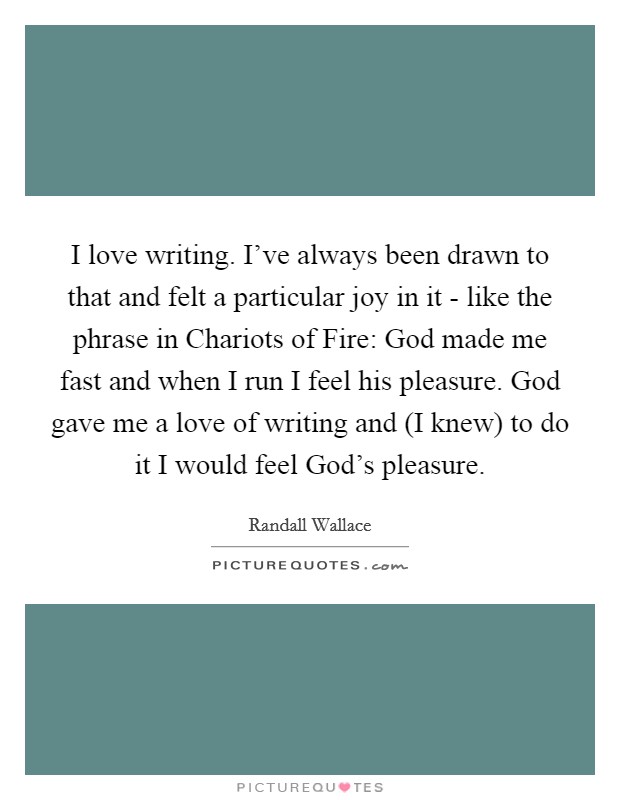 I love writing. I've always been drawn to that and felt a particular joy in it - like the phrase in Chariots of Fire: God made me fast and when I run I feel his pleasure. God gave me a love of writing and (I knew) to do it I would feel God's pleasure. Picture Quote #1