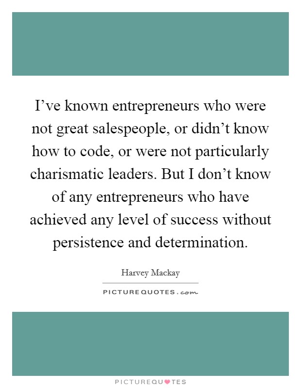 I've known entrepreneurs who were not great salespeople, or didn't know how to code, or were not particularly charismatic leaders. But I don't know of any entrepreneurs who have achieved any level of success without persistence and determination. Picture Quote #1