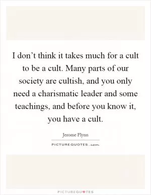 I don’t think it takes much for a cult to be a cult. Many parts of our society are cultish, and you only need a charismatic leader and some teachings, and before you know it, you have a cult Picture Quote #1