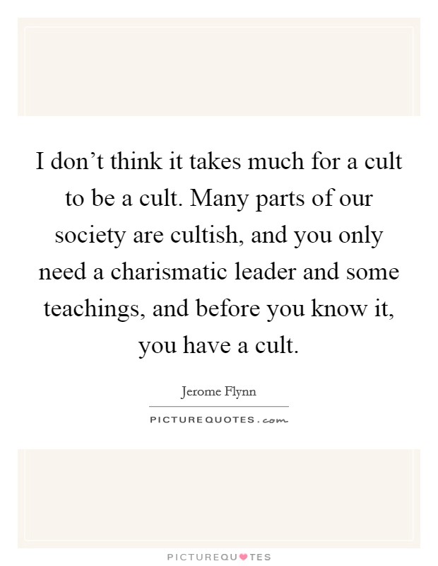 I don't think it takes much for a cult to be a cult. Many parts of our society are cultish, and you only need a charismatic leader and some teachings, and before you know it, you have a cult. Picture Quote #1