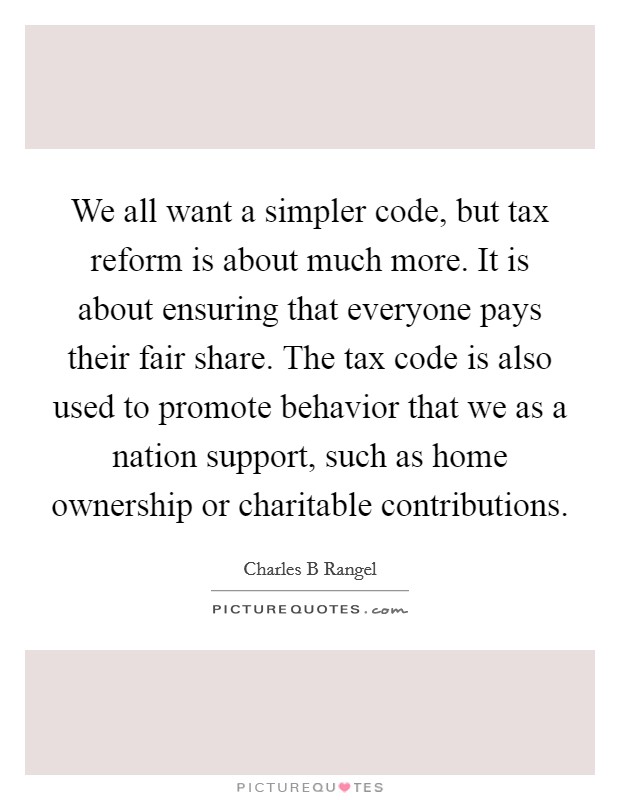 We all want a simpler code, but tax reform is about much more. It is about ensuring that everyone pays their fair share. The tax code is also used to promote behavior that we as a nation support, such as home ownership or charitable contributions. Picture Quote #1