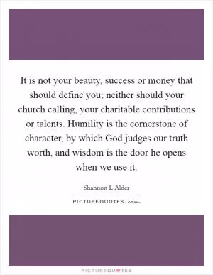 It is not your beauty, success or money that should define you; neither should your church calling, your charitable contributions or talents. Humility is the cornerstone of character, by which God judges our truth worth, and wisdom is the door he opens when we use it Picture Quote #1