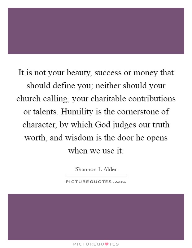 It is not your beauty, success or money that should define you; neither should your church calling, your charitable contributions or talents. Humility is the cornerstone of character, by which God judges our truth worth, and wisdom is the door he opens when we use it. Picture Quote #1