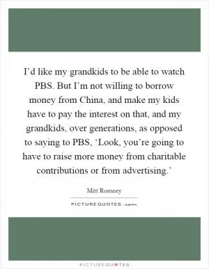 I’d like my grandkids to be able to watch PBS. But I’m not willing to borrow money from China, and make my kids have to pay the interest on that, and my grandkids, over generations, as opposed to saying to PBS, ‘Look, you’re going to have to raise more money from charitable contributions or from advertising.’ Picture Quote #1