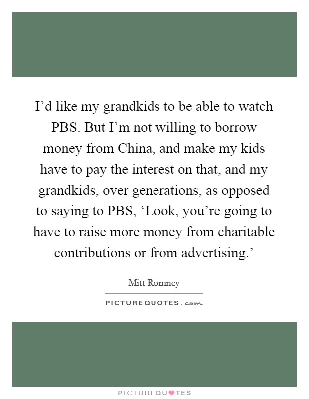 I'd like my grandkids to be able to watch PBS. But I'm not willing to borrow money from China, and make my kids have to pay the interest on that, and my grandkids, over generations, as opposed to saying to PBS, ‘Look, you're going to have to raise more money from charitable contributions or from advertising.' Picture Quote #1