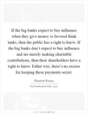 If the big banks expect to buy influence when they give money to favored think tanks, then the public has a right to know. If the big banks don’t expect to buy influence and are merely making charitable contributions, then their shareholders have a right to know. Either way, there’s no excuse for keeping these payments secret Picture Quote #1