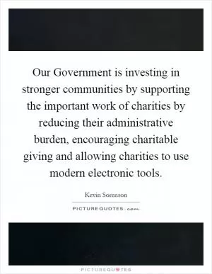 Our Government is investing in stronger communities by supporting the important work of charities by reducing their administrative burden, encouraging charitable giving and allowing charities to use modern electronic tools Picture Quote #1