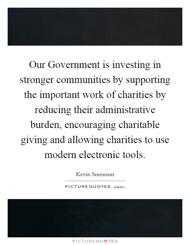 Our Government is investing in stronger communities by supporting the important work of charities by reducing their administrative burden, encouraging charitable giving and allowing charities to use modern electronic tools. Picture Quote #1