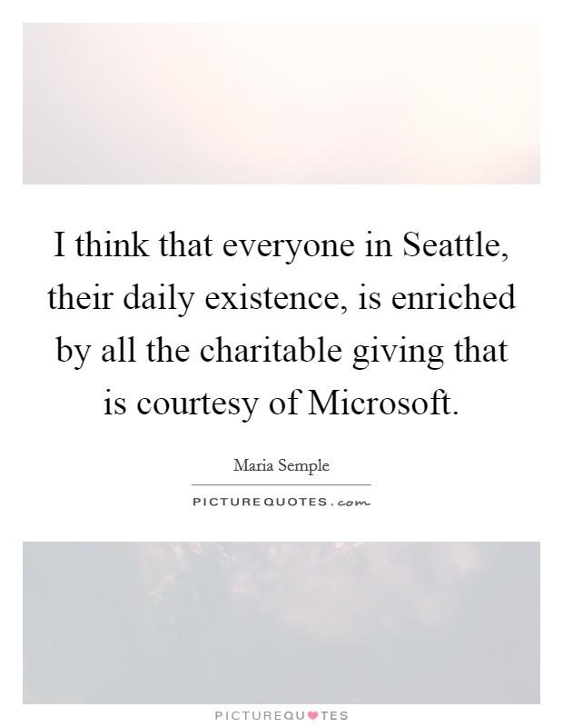 I think that everyone in Seattle, their daily existence, is enriched by all the charitable giving that is courtesy of Microsoft. Picture Quote #1