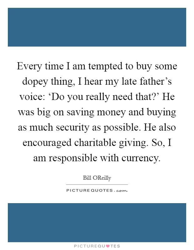 Every time I am tempted to buy some dopey thing, I hear my late father's voice: ‘Do you really need that?' He was big on saving money and buying as much security as possible. He also encouraged charitable giving. So, I am responsible with currency. Picture Quote #1