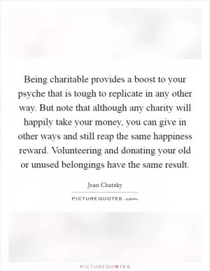 Being charitable provides a boost to your psyche that is tough to replicate in any other way. But note that although any charity will happily take your money, you can give in other ways and still reap the same happiness reward. Volunteering and donating your old or unused belongings have the same result Picture Quote #1