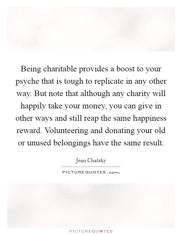 Being charitable provides a boost to your psyche that is tough to replicate in any other way. But note that although any charity will happily take your money, you can give in other ways and still reap the same happiness reward. Volunteering and donating your old or unused belongings have the same result. Picture Quote #1