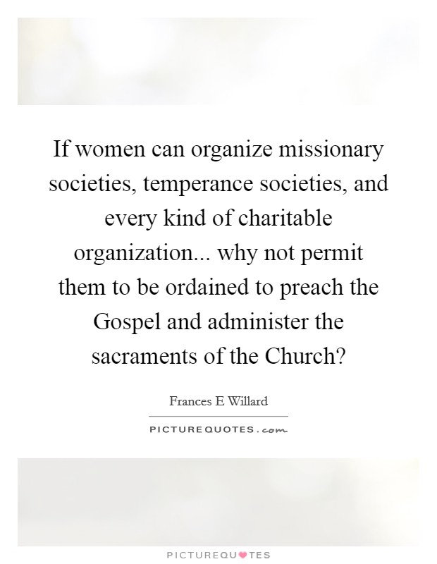 If women can organize missionary societies, temperance societies, and every kind of charitable organization... why not permit them to be ordained to preach the Gospel and administer the sacraments of the Church? Picture Quote #1