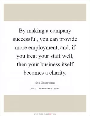By making a company successful, you can provide more employment, and, if you treat your staff well, then your business itself becomes a charity Picture Quote #1