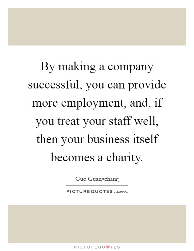 By making a company successful, you can provide more employment, and, if you treat your staff well, then your business itself becomes a charity. Picture Quote #1