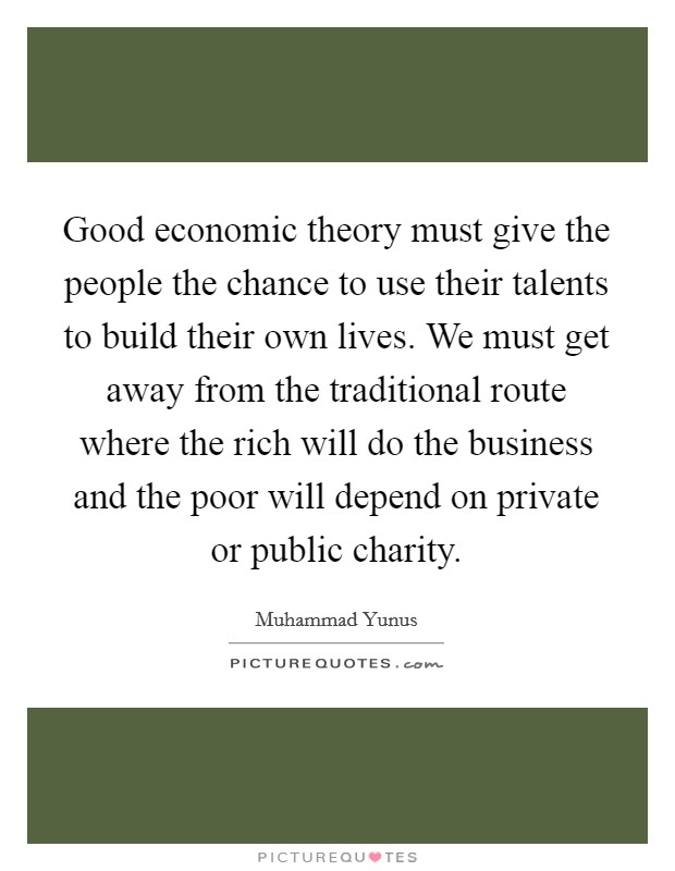 Good economic theory must give the people the chance to use their talents to build their own lives. We must get away from the traditional route where the rich will do the business and the poor will depend on private or public charity. Picture Quote #1
