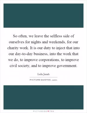 So often, we leave the selfless side of ourselves for nights and weekends, for our charity work. It is our duty to inject that into our day-to-day business, into the work that we do, to improve corporations, to improve civil society, and to improve government Picture Quote #1