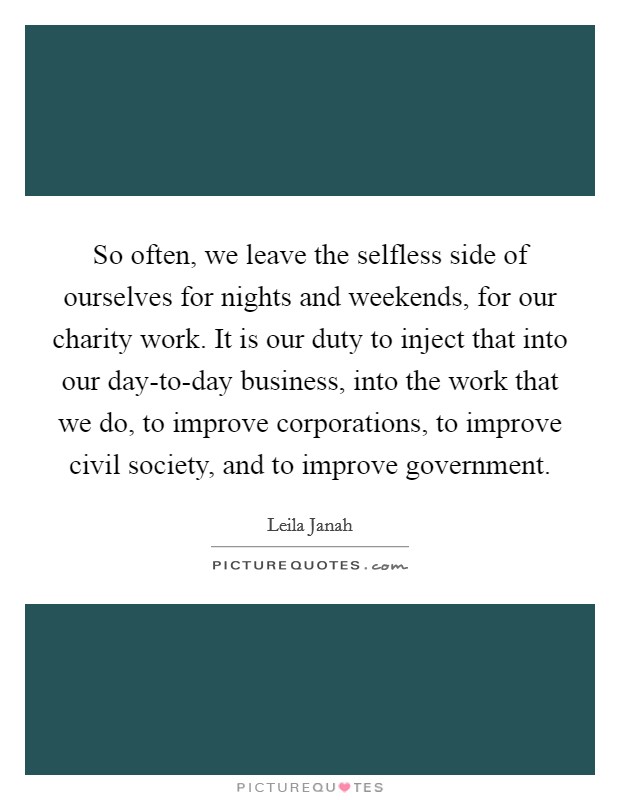 So often, we leave the selfless side of ourselves for nights and weekends, for our charity work. It is our duty to inject that into our day-to-day business, into the work that we do, to improve corporations, to improve civil society, and to improve government. Picture Quote #1