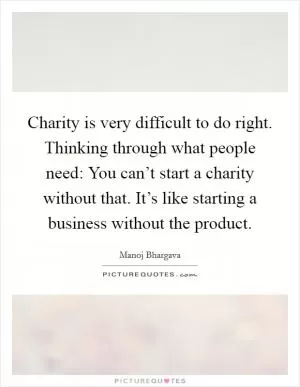 Charity is very difficult to do right. Thinking through what people need: You can’t start a charity without that. It’s like starting a business without the product Picture Quote #1
