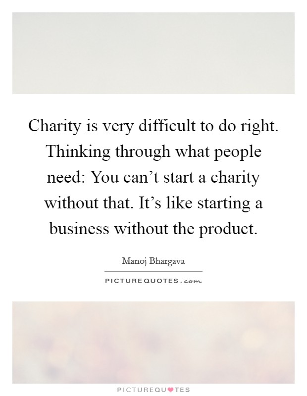 Charity is very difficult to do right. Thinking through what people need: You can't start a charity without that. It's like starting a business without the product. Picture Quote #1