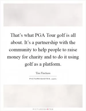 That’s what PGA Tour golf is all about. It’s a partnership with the community to help people to raise money for charity and to do it using golf as a platform Picture Quote #1