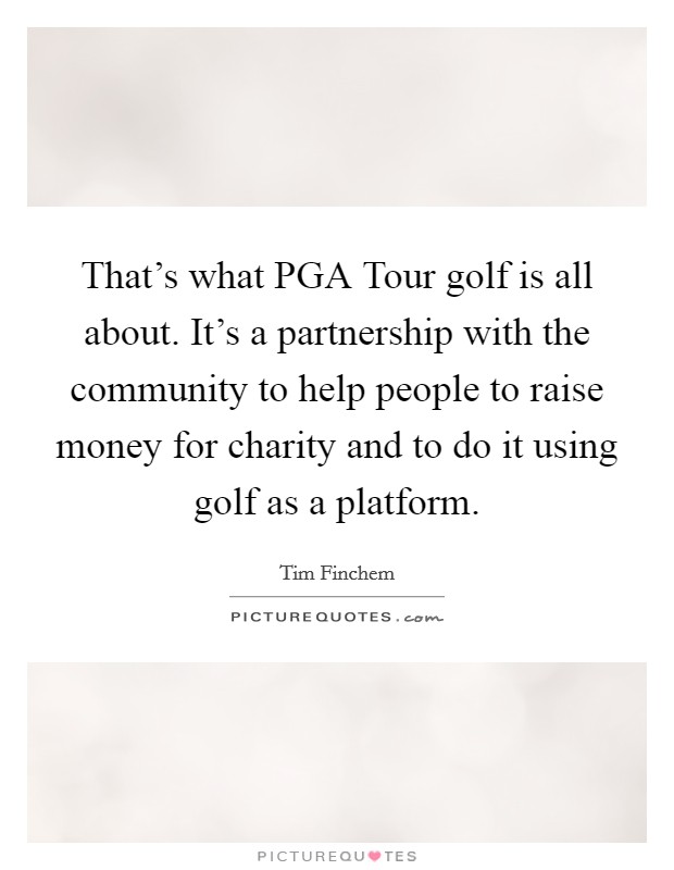 That's what PGA Tour golf is all about. It's a partnership with the community to help people to raise money for charity and to do it using golf as a platform. Picture Quote #1