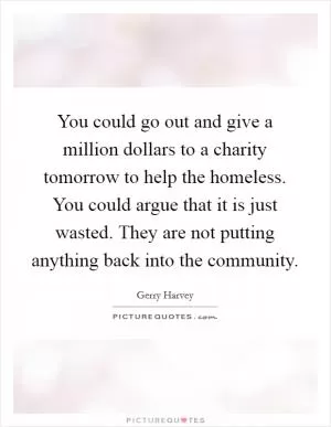 You could go out and give a million dollars to a charity tomorrow to help the homeless. You could argue that it is just wasted. They are not putting anything back into the community Picture Quote #1