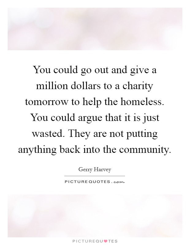 You could go out and give a million dollars to a charity tomorrow to help the homeless. You could argue that it is just wasted. They are not putting anything back into the community. Picture Quote #1