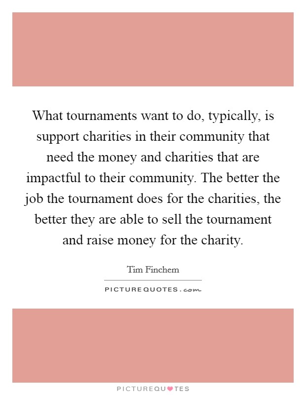 What tournaments want to do, typically, is support charities in their community that need the money and charities that are impactful to their community. The better the job the tournament does for the charities, the better they are able to sell the tournament and raise money for the charity. Picture Quote #1