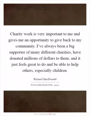 Charity work is very important to me and gives me an opportunity to give back to my community. I’ve always been a big supporter of many different charities, have donated millions of dollars to them, and it just feels great to do and be able to help others, especially children Picture Quote #1