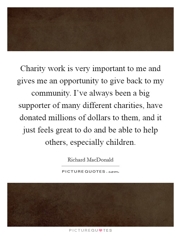 Charity work is very important to me and gives me an opportunity to give back to my community. I've always been a big supporter of many different charities, have donated millions of dollars to them, and it just feels great to do and be able to help others, especially children. Picture Quote #1