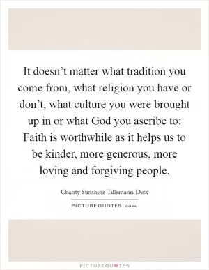 It doesn’t matter what tradition you come from, what religion you have or don’t, what culture you were brought up in or what God you ascribe to: Faith is worthwhile as it helps us to be kinder, more generous, more loving and forgiving people Picture Quote #1