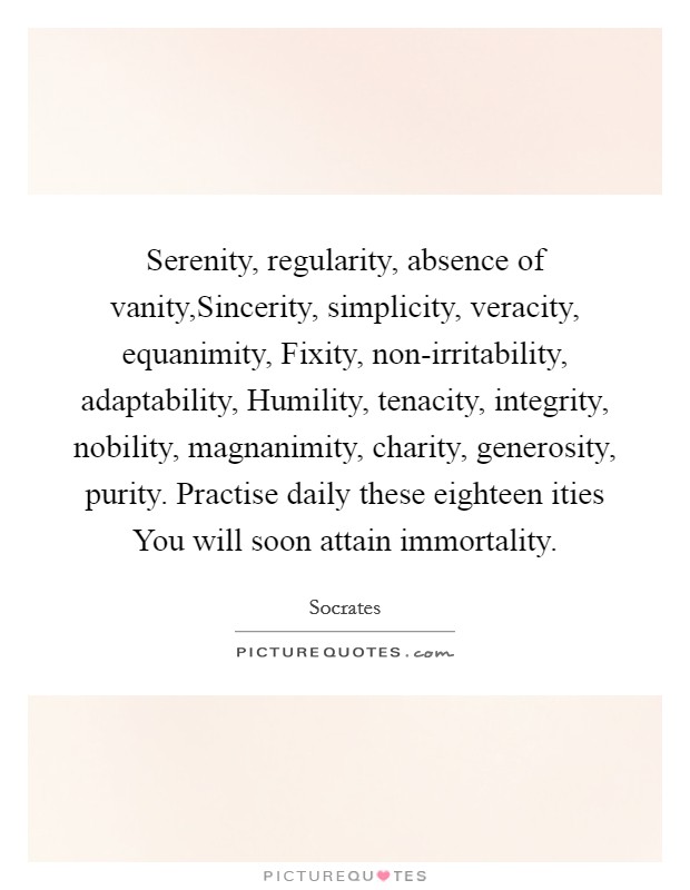 Serenity, regularity, absence of vanity,Sincerity, simplicity, veracity, equanimity, Fixity, non-irritability, adaptability, Humility, tenacity, integrity, nobility, magnanimity, charity, generosity, purity. Practise daily these eighteen ities You will soon attain immortality. Picture Quote #1