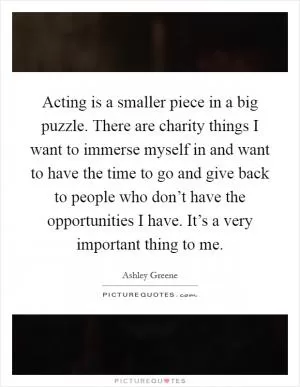 Acting is a smaller piece in a big puzzle. There are charity things I want to immerse myself in and want to have the time to go and give back to people who don’t have the opportunities I have. It’s a very important thing to me Picture Quote #1