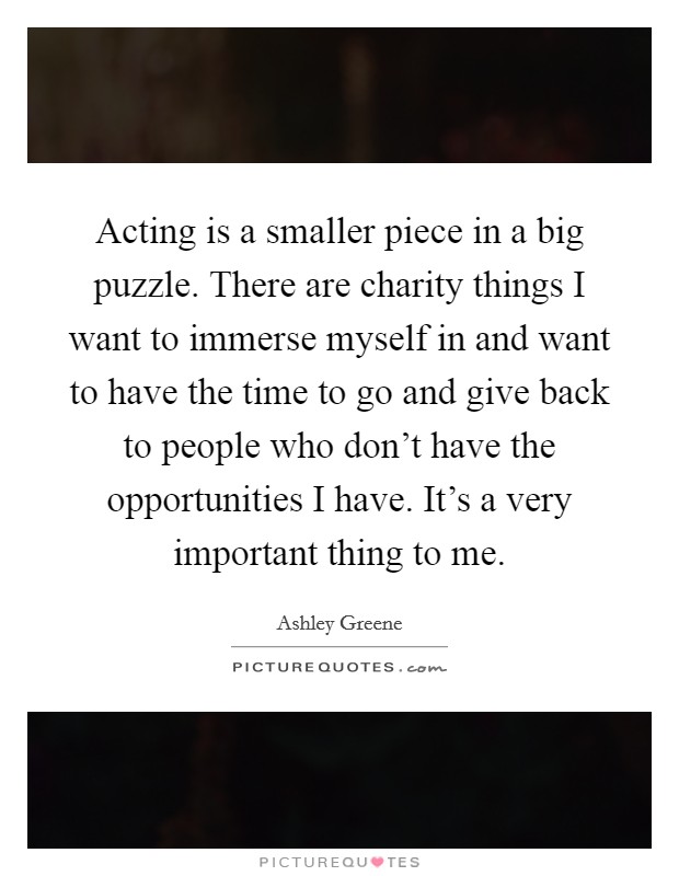 Acting is a smaller piece in a big puzzle. There are charity things I want to immerse myself in and want to have the time to go and give back to people who don't have the opportunities I have. It's a very important thing to me. Picture Quote #1