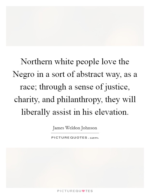 Northern white people love the Negro in a sort of abstract way, as a race; through a sense of justice, charity, and philanthropy, they will liberally assist in his elevation. Picture Quote #1