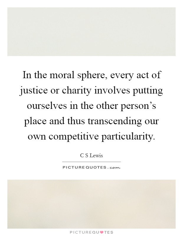 In the moral sphere, every act of justice or charity involves putting ourselves in the other person's place and thus transcending our own competitive particularity. Picture Quote #1