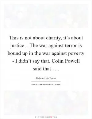 This is not about charity, it’s about justice... The war against terror is bound up in the war against poverty - I didn’t say that, Colin Powell said that . .  Picture Quote #1