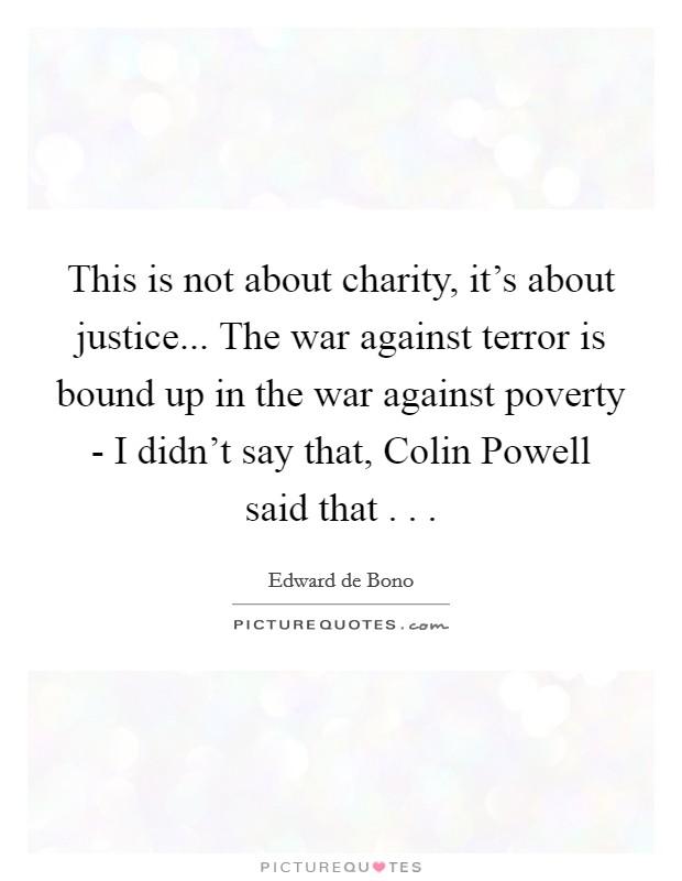 This is not about charity, it's about justice... The war against terror is bound up in the war against poverty - I didn't say that, Colin Powell said that . . . Picture Quote #1