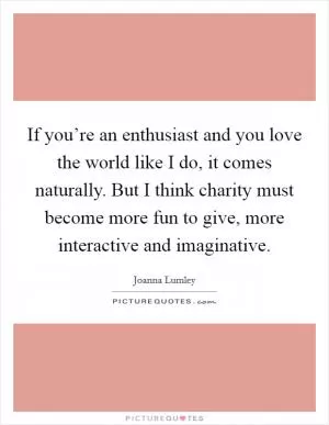 If you’re an enthusiast and you love the world like I do, it comes naturally. But I think charity must become more fun to give, more interactive and imaginative Picture Quote #1